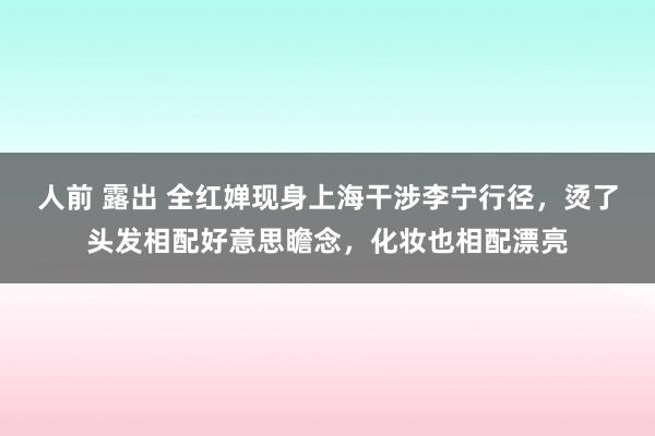 人前 露出 全红婵现身上海干涉李宁行径，烫了头发相配好意思瞻念，化妆也相配漂亮