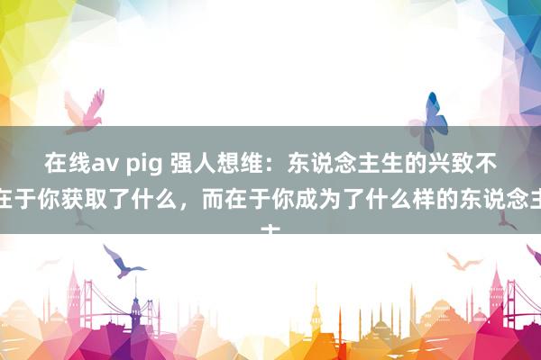 在线av pig 强人想维：东说念主生的兴致不在于你获取了什么，而在于你成为了什么样的东说念主