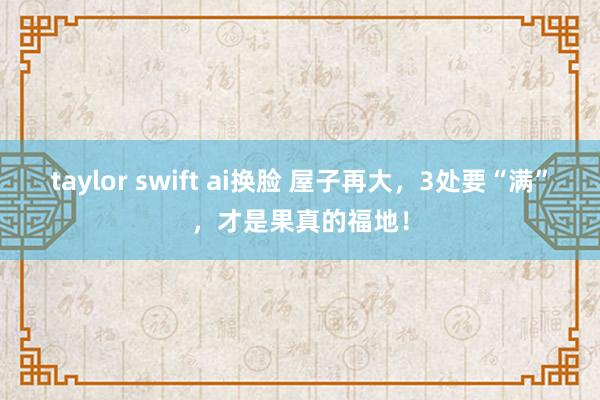 taylor swift ai换脸 屋子再大，3处要“满”，才是果真的福地！