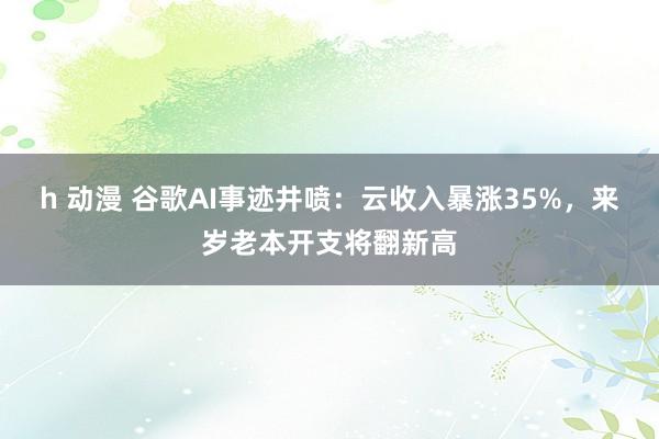 h 动漫 谷歌AI事迹井喷：云收入暴涨35%，来岁老本开支将翻新高