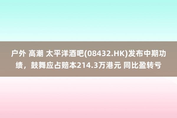 户外 高潮 太平洋酒吧(08432.HK)发布中期功绩，鼓舞应占赔本214.3万港元 同比盈转亏