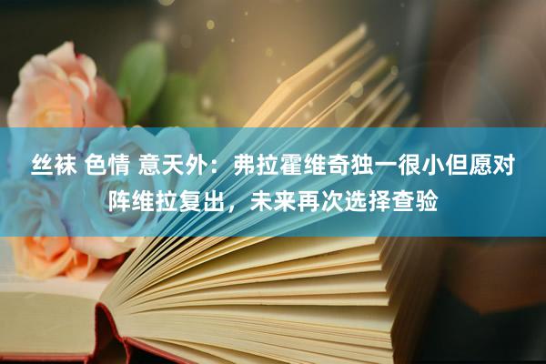 丝袜 色情 意天外：弗拉霍维奇独一很小但愿对阵维拉复出，未来再次选择查验