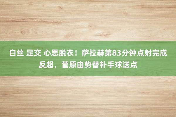 白丝 足交 心思脱衣！萨拉赫第83分钟点射完成反超，菅原由势替补手球送点