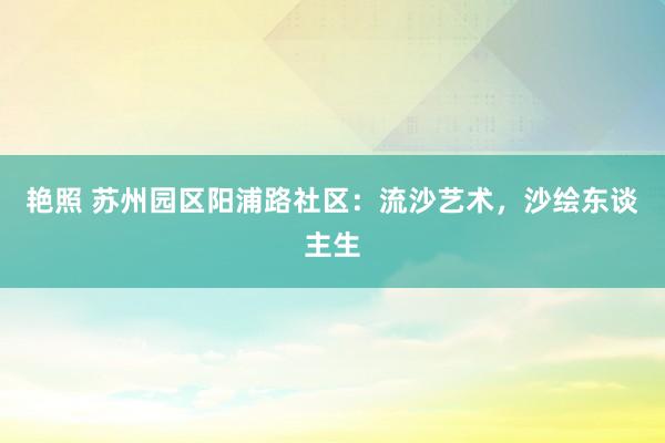 艳照 苏州园区阳浦路社区：流沙艺术，沙绘东谈主生