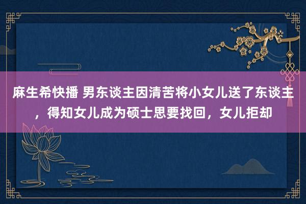 麻生希快播 男东谈主因清苦将小女儿送了东谈主，得知女儿成为硕士思要找回，女儿拒却