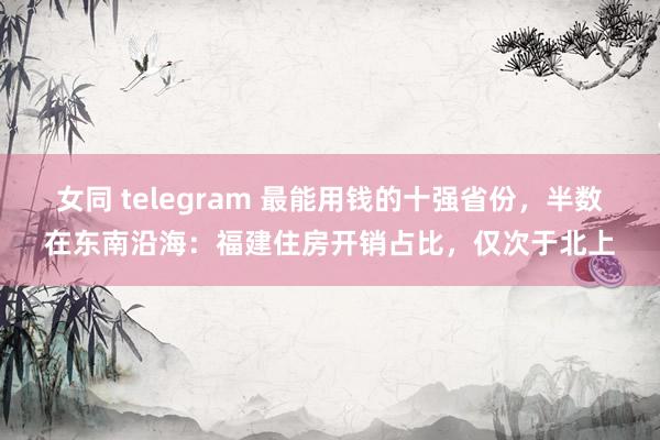 女同 telegram 最能用钱的十强省份，半数在东南沿海：福建住房开销占比，仅次于北上