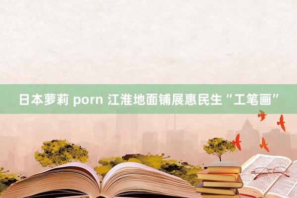 日本萝莉 porn 江淮地面铺展惠民生“工笔画”