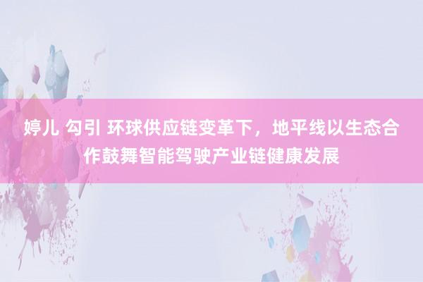 婷儿 勾引 环球供应链变革下，地平线以生态合作鼓舞智能驾驶产业链健康发展