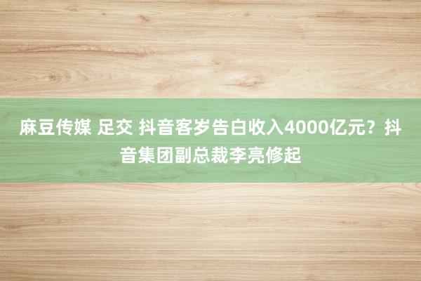 麻豆传媒 足交 抖音客岁告白收入4000亿元？抖音集团副总裁李亮修起