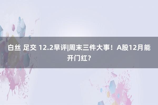 白丝 足交 12.2早评|周末三件大事！A股12月能开门红？