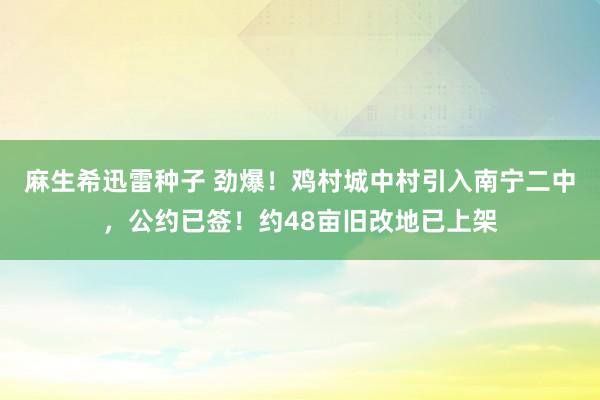 麻生希迅雷种子 劲爆！鸡村城中村引入南宁二中，公约已签！约48亩旧改地已上架