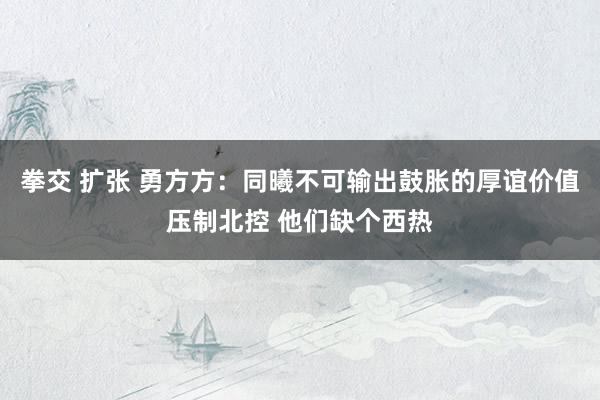 拳交 扩张 勇方方：同曦不可输出鼓胀的厚谊价值压制北控 他们缺个西热