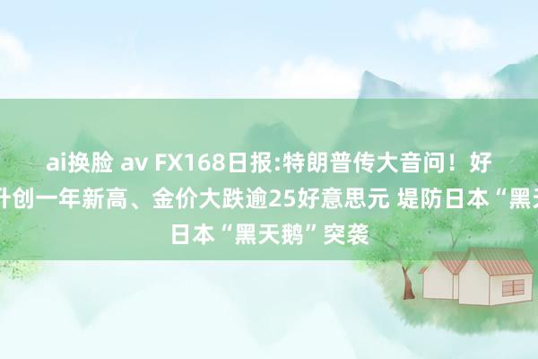 ai换脸 av FX168日报:特朗普传大音问！好意思元飙升创一年新高、金价大跌逾25好意思元 堤防日本“黑天鹅”突袭