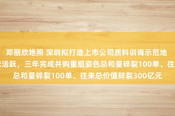 邓丽欣艳照 深圳拟打造上市公司质料训诲示范地 推动并购重组市集抓续活跃，三年完成并购重组姿色总和量碎裂100单、往来总价值碎裂300亿元