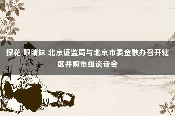 探花 眼睛妹 北京证监局与北京市委金融办召开辖区并购重组谈话会