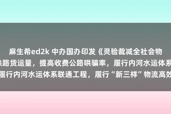 麻生希ed2k 中办国办印发《灵验裁减全社会物流资本举止决策》 提高铁路货运量，提高收费公路哄骗率，履行内河水运体系联通工程，履行“新三样”物流高效方便工程