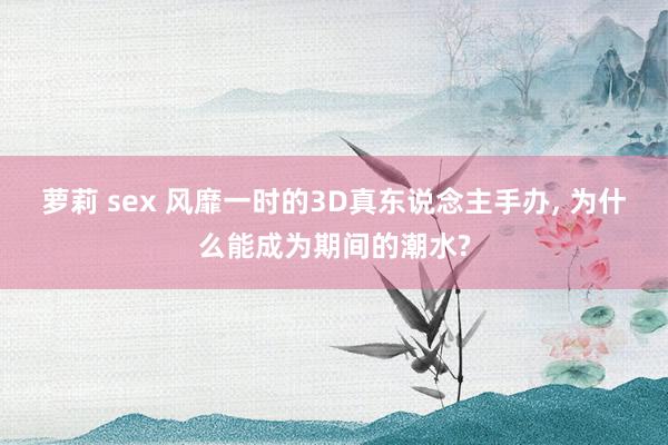 萝莉 sex 风靡一时的3D真东说念主手办， 为什么能成为期间的潮水?