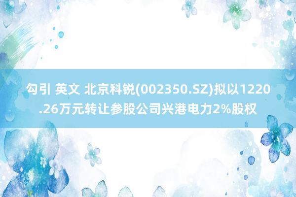 勾引 英文 北京科锐(002350.SZ)拟以1220.26万元转让参股公司兴港电力2%股权