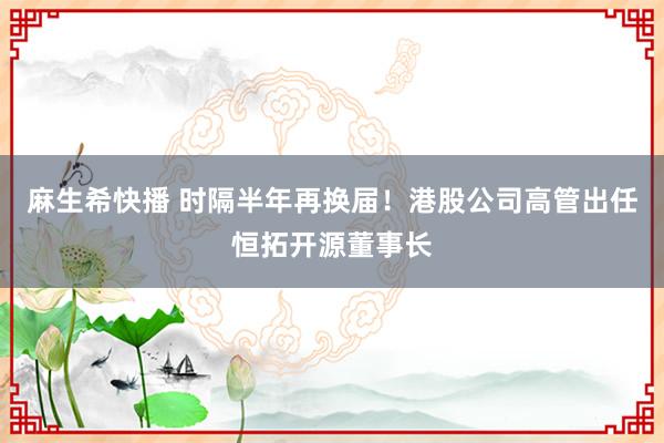 麻生希快播 时隔半年再换届！港股公司高管出任恒拓开源董事长