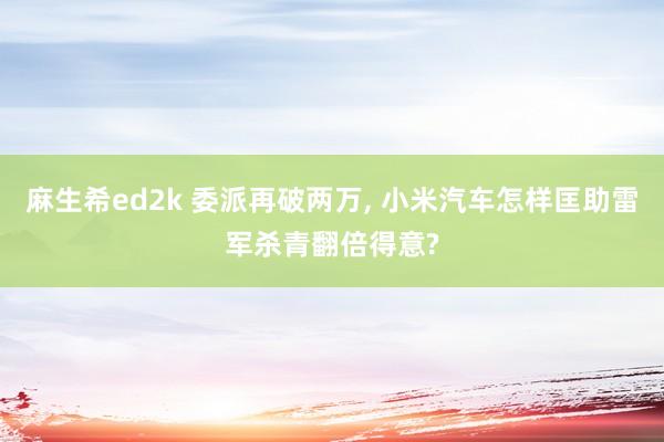 麻生希ed2k 委派再破两万， 小米汽车怎样匡助雷军杀青翻倍得意?