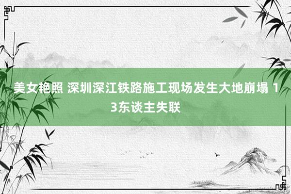 美女艳照 深圳深江铁路施工现场发生大地崩塌 13东谈主失联