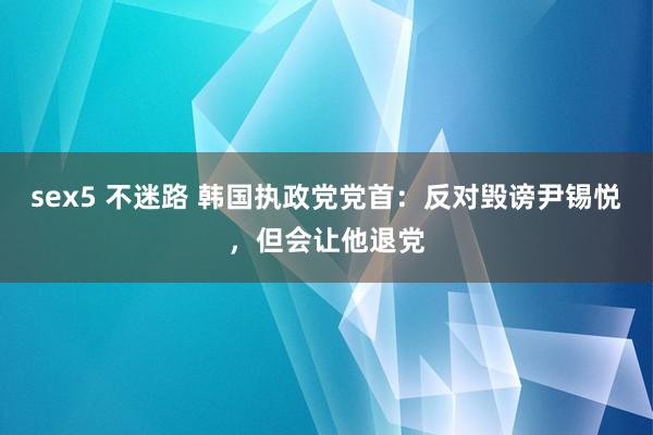 sex5 不迷路 韩国执政党党首：反对毁谤尹锡悦，但会让他退党