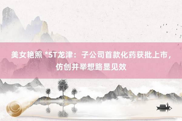 美女艳照 *ST龙津：子公司首款化药获批上市，仿创并举想路显见效