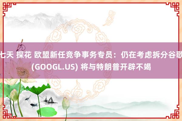 七天 探花 欧盟新任竞争事务专员：仍在考虑拆分谷歌(GOOGL.US) 将与特朗普开辟不竭