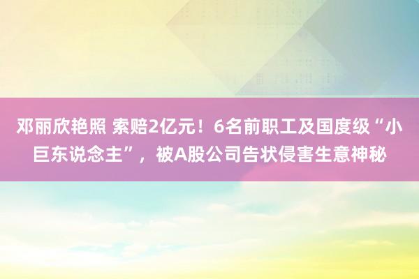 邓丽欣艳照 索赔2亿元！6名前职工及国度级“小巨东说念主”，被A股公司告状侵害生意神秘