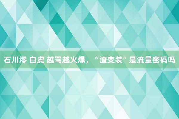 石川澪 白虎 越骂越火爆，“渣变装”是流量密码吗