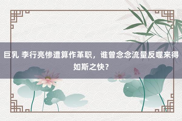 巨乳 李行亮惨遭算作革职，谁曾念念流量反噬来得如斯之快？