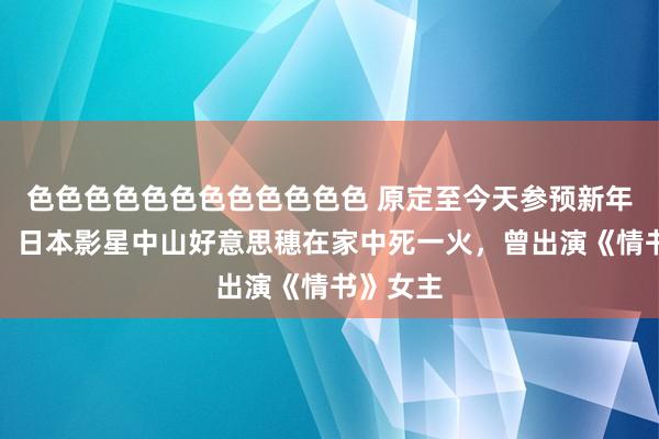 色色色色色色色色色色色色 原定至今天参预新年音乐会！日本影星中山好意思穗在家中死一火，曾出演《情书》女主