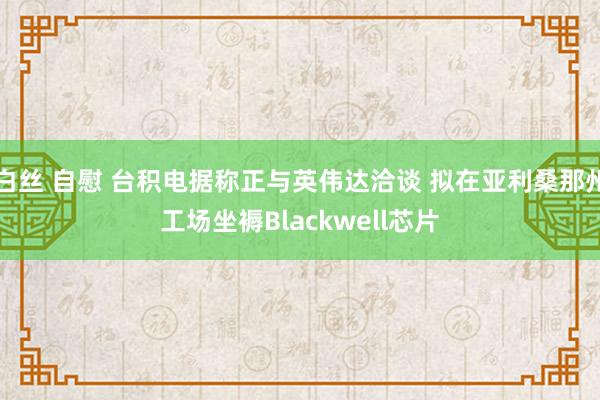 白丝 自慰 台积电据称正与英伟达洽谈 拟在亚利桑那州工场坐褥Blackwell芯片