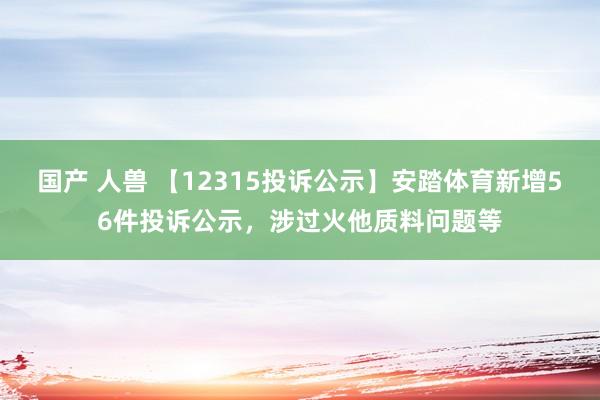 国产 人兽 【12315投诉公示】安踏体育新增56件投诉公示，涉过火他质料问题等