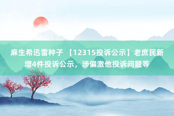 麻生希迅雷种子 【12315投诉公示】老庶民新增4件投诉公示，涉偏激他投诉问题等