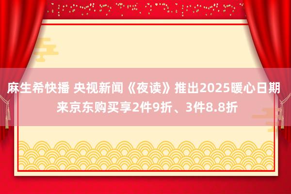 麻生希快播 央视新闻《夜读》推出2025暖心日期  来京东购买享2件9折、3件8.8折