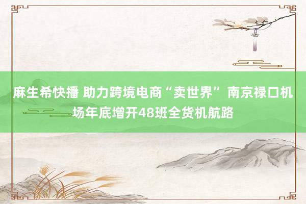 麻生希快播 助力跨境电商“卖世界” 南京禄口机场年底增开48班全货机航路