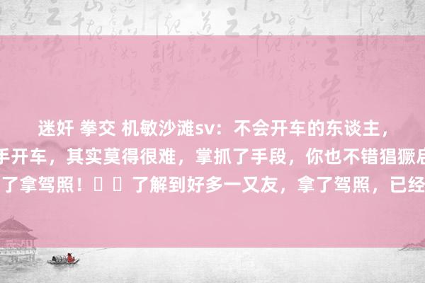 迷奸 拳交 机敏沙滩sv：不会开车的东谈主，驾照齐是一把过✔️生手开车，其实莫得很难，掌抓了手段，你也不错猖獗启航，而不是只是为了拿驾照！✔️了解到好多一又友，拿了驾照，已经不会开车，但驾照齐是一把过，这种即是典...