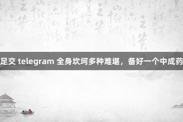 足交 telegram 全身坎坷多种难堪，备好一个中成药