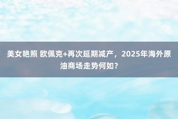 美女艳照 欧佩克+再次延期减产，2025年海外原油商场走势何如？