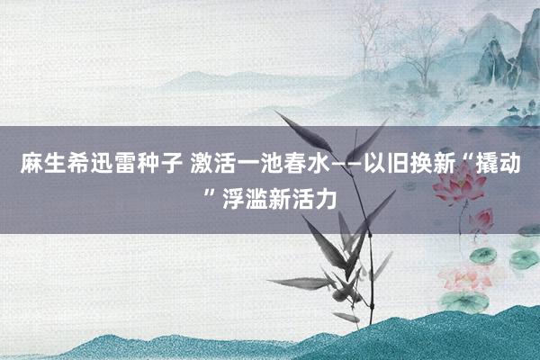 麻生希迅雷种子 激活一池春水——以旧换新“撬动”浮滥新活力