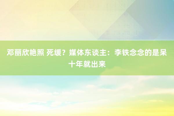 邓丽欣艳照 死缓？媒体东谈主：李铁念念的是呆十年就出来