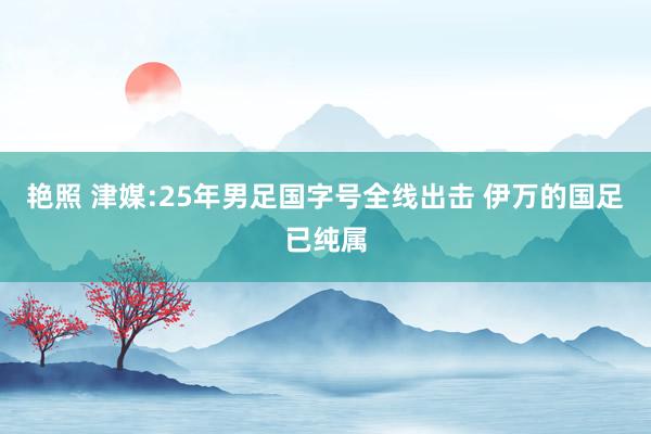 艳照 津媒:25年男足国字号全线出击 伊万的国足已纯属