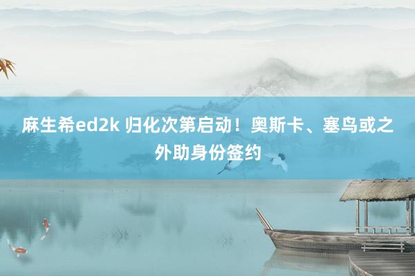 麻生希ed2k 归化次第启动！奥斯卡、塞鸟或之外助身份签约