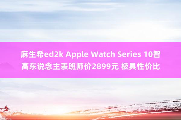 麻生希ed2k Apple Watch Series 10智高东说念主表班师价2899元 极具性价比