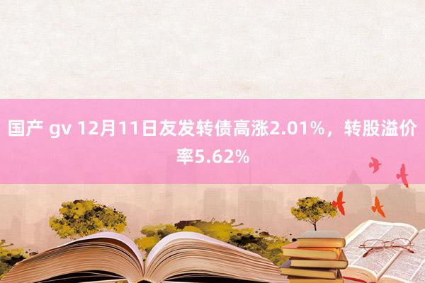 国产 gv 12月11日友发转债高涨2.01%，转股溢价率5.62%