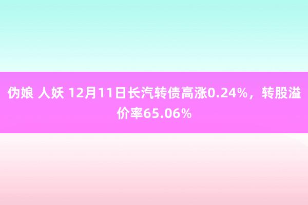 伪娘 人妖 12月11日长汽转债高涨0.24%，转股溢价率65.06%