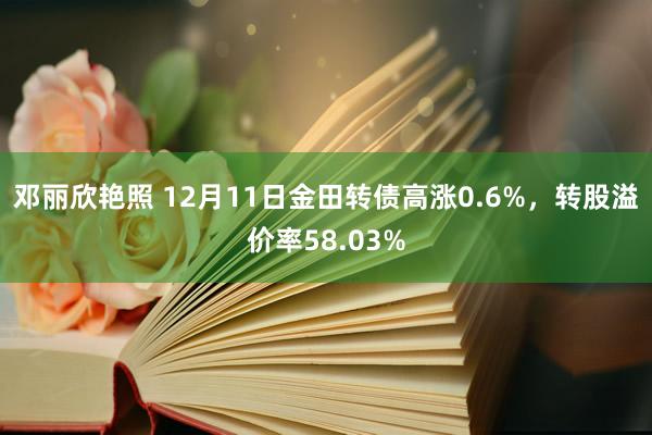 邓丽欣艳照 12月11日金田转债高涨0.6%，转股溢价率58.03%