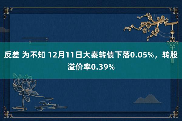 反差 为不知 12月11日大秦转债下落0.05%，转股溢价率0.39%