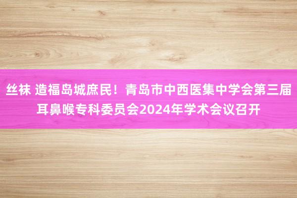 丝袜 造福岛城庶民！青岛市中西医集中学会第三届耳鼻喉专科委员会2024年学术会议召开